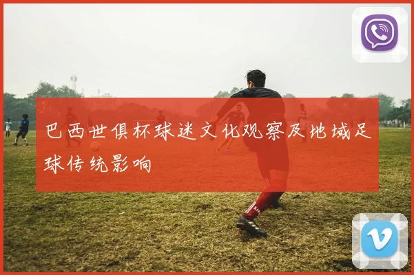 巴西世俱杯球迷文化观察及地域足球传统影响