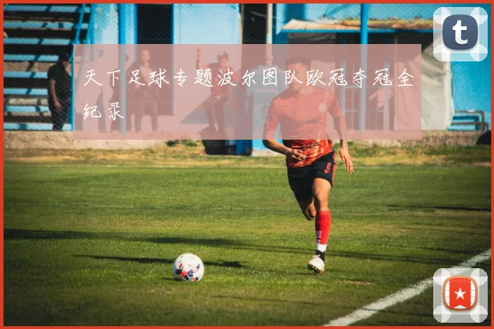 天下足球专题波尔图队欧冠夺冠全纪录